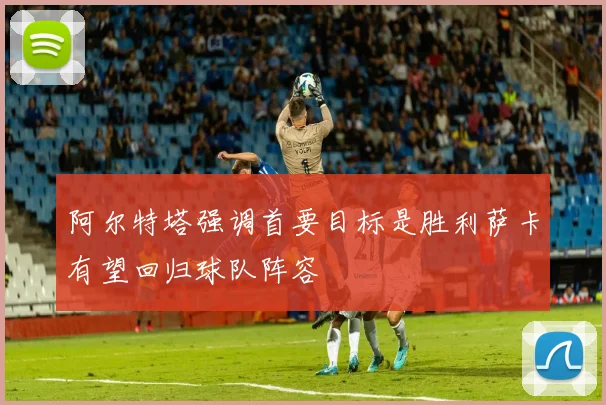 阿尔特塔强调首要目标是胜利萨卡有望回归球队阵容