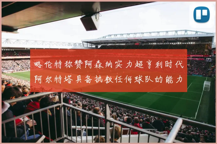 略伦特称赞阿森纳实力超亨利时代阿尔特塔具备执教任何球队的能力