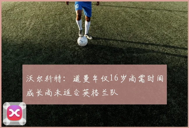 沃尔科特：道曼年仅16岁尚需时间成长尚未适合英格兰队