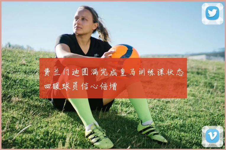费兰门迪圆满完成皇马训练课状态回暖球员信心倍增