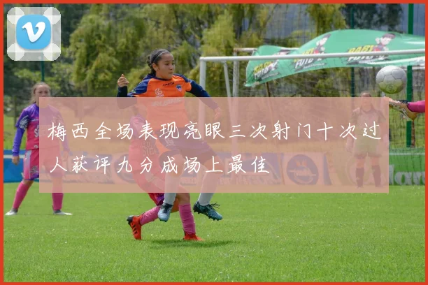 梅西全场表现亮眼三次射门十次过人获评九分成场上最佳