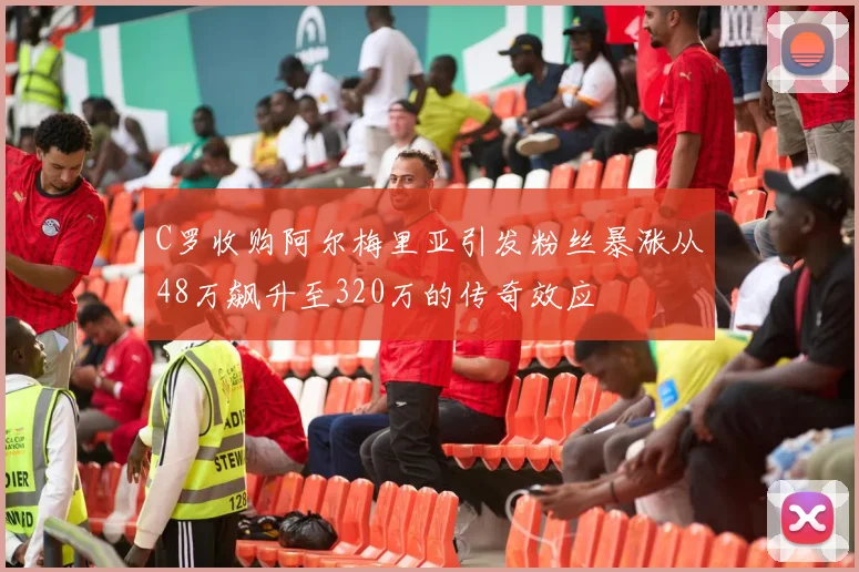 C罗收购阿尔梅里亚引发粉丝暴涨从48万飙升至320万的传奇效应