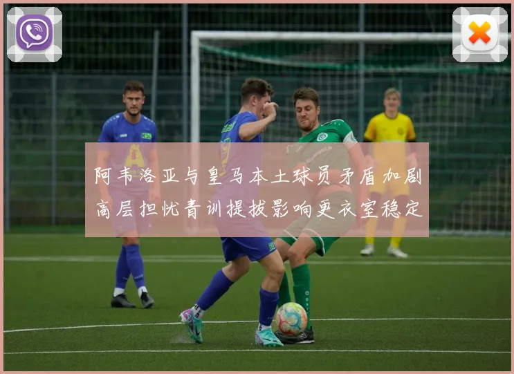 阿韦洛亚与皇马本土球员矛盾加剧高层担忧青训提拔影响更衣室稳定