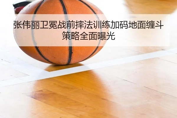 张伟丽卫冕战前摔法训练加码地面缠斗策略全面曝光
